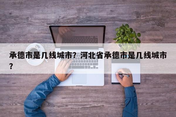 承德市是几线城市?河北省承德市是几线城市?-第1张图片