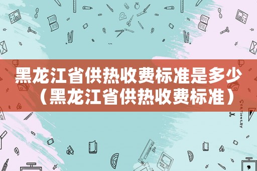 黑龙江省供热收费标准是多少（黑龙江省供热收费标准）