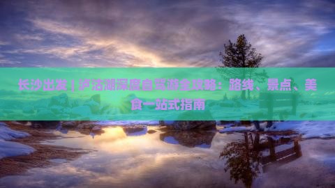 长沙出发 | 泸沽湖深度自驾游全攻略:路线、景点、美食一站式指南