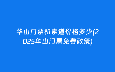 华山门票和索道价格多少(2025华山门票免费政策)