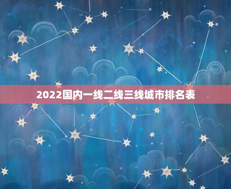 2022国内一线二线三线城市排名表，2022年城市排名一线二线三线四线