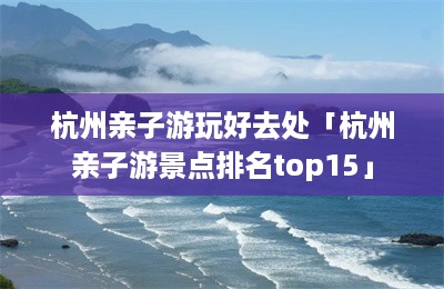 杭州亲子游玩好去处「杭州亲子游景点排名top15」-第1张图片